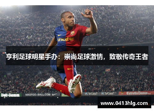 亨利足球明星手办：崇尚足球激情，致敬传奇王者