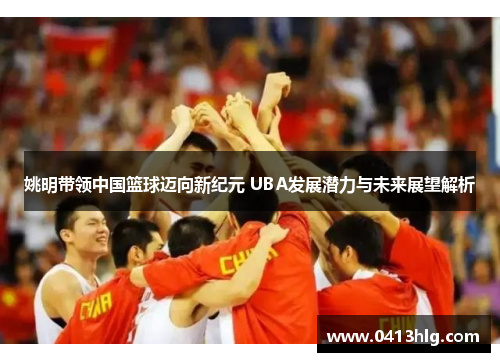 姚明带领中国篮球迈向新纪元 UBA发展潜力与未来展望解析