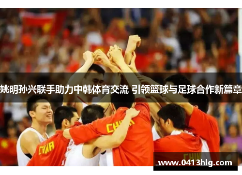 姚明孙兴联手助力中韩体育交流 引领篮球与足球合作新篇章