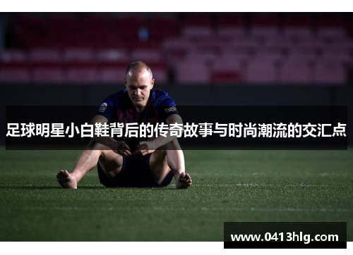 足球明星小白鞋背后的传奇故事与时尚潮流的交汇点